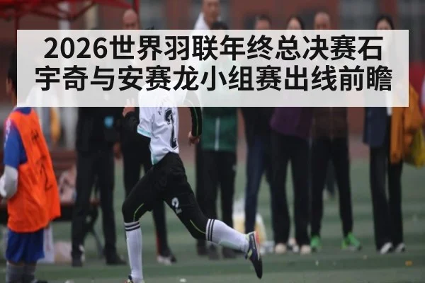 2026世界羽联年终总决赛石宇奇与安赛龙小组赛出线前瞻