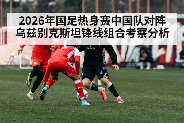 2026年国足热身赛中国队对阵乌兹别克斯坦锋线组合考察分析
